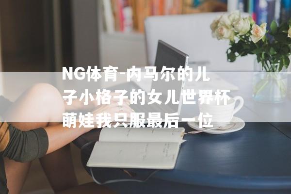 NG体育-内马尔的儿子小格子的女儿世界杯萌娃我只服最后一位