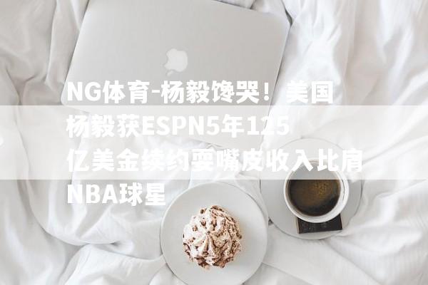 NG体育-杨毅馋哭！美国杨毅获ESPN5年125亿美金续约耍嘴皮收入比肩NBA球星