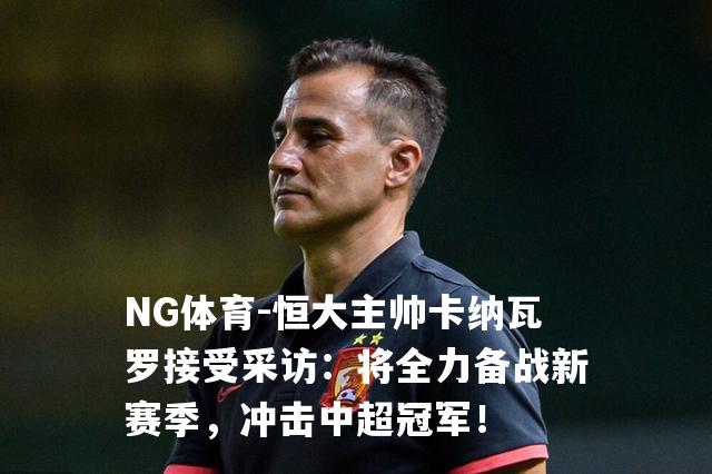 恒大主帅卡纳瓦罗接受采访：将全力备战新赛季，冲击中超冠军！