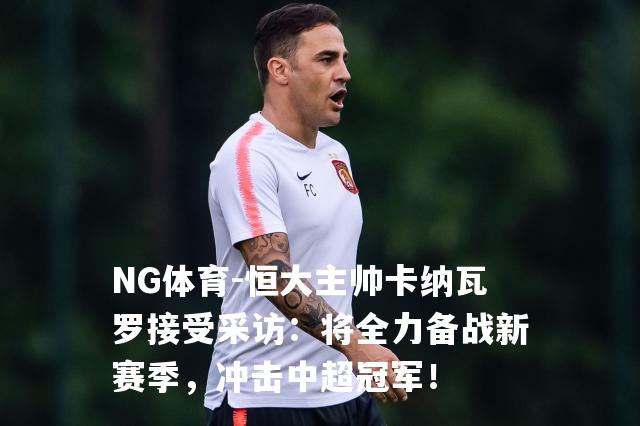 恒大主帅卡纳瓦罗接受采访：将全力备战新赛季，冲击中超冠军！
