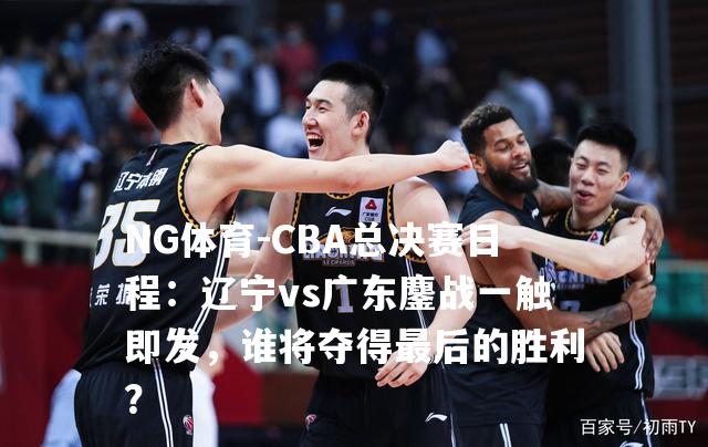 CBA总决赛日程：辽宁vs广东鏖战一触即发，谁将夺得最后的胜利？
