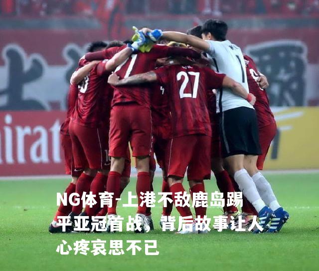 上港不敌鹿岛踢平亚冠首战，背后故事让人心疼哀思不已