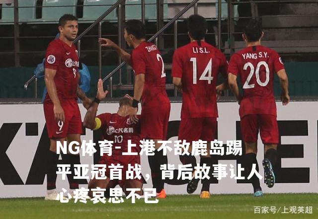 上港不敌鹿岛踢平亚冠首战，背后故事让人心疼哀思不已