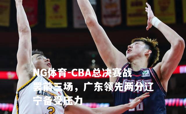 CBA总决赛战罢前三场，广东领先两分辽宁备受压力