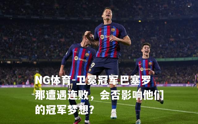 卫冕冠军巴塞罗那遭遇连败，会否影响他们的冠军梦想？