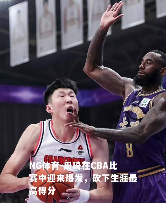 周琦在CBA比赛中迎来爆发，砍下生涯最高得分