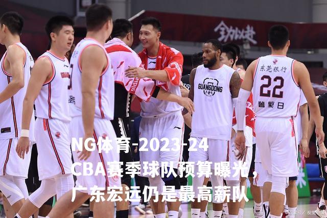 2023-24CBA赛季球队预算曝光，广东宏远仍是最高薪队