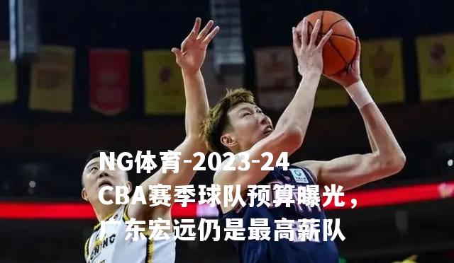 2023-24CBA赛季球队预算曝光，广东宏远仍是最高薪队