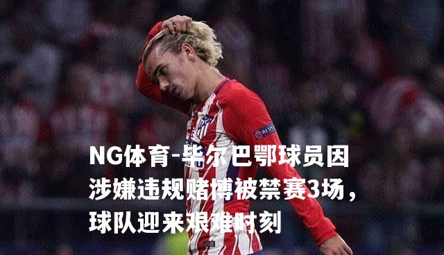 毕尔巴鄂球员因涉嫌违规赌博被禁赛3场，球队迎来艰难时刻