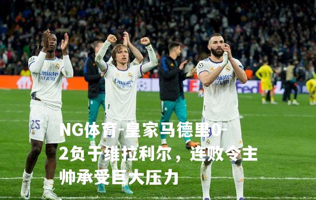 皇家马德里0-2负于维拉利尔，连败令主帅承受巨大压力
