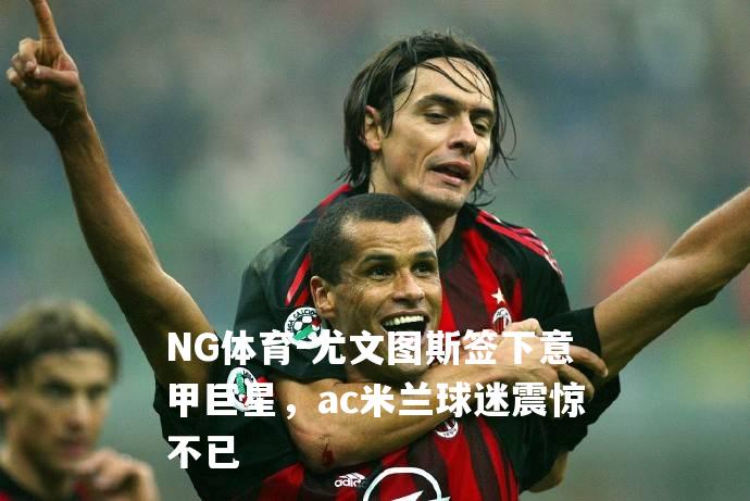 尤文图斯签下意甲巨星，ac米兰球迷震惊不已