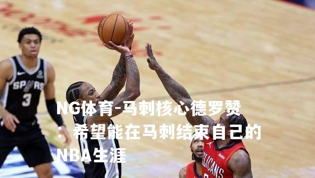 马刺核心德罗赞：希望能在马刺结束自己的NBA生涯