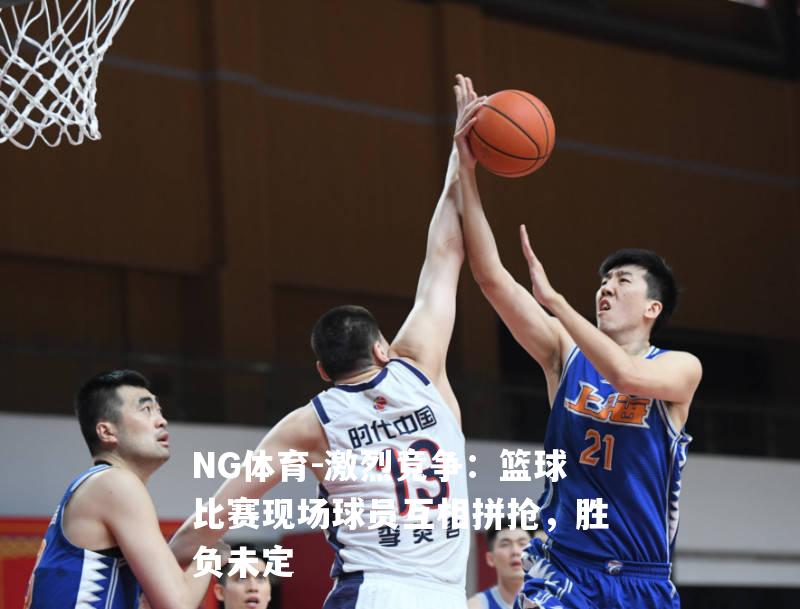 激烈竞争：篮球比赛现场球员互相拼抢，胜负未定