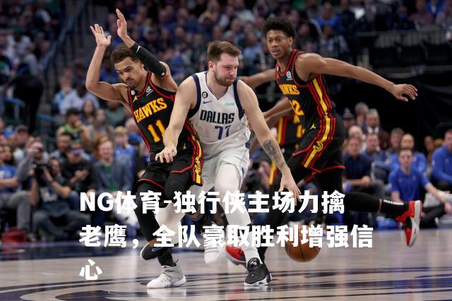 独行侠主场力擒老鹰，全队豪取胜利增强信心