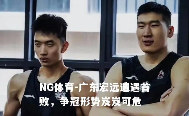 广东宏远遭遇首败，争冠形势岌岌可危