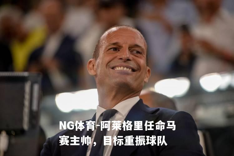 阿莱格里任命马赛主帅，目标重振球队
