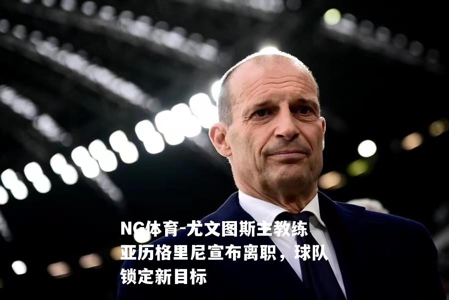 尤文图斯主教练亚历格里尼宣布离职，球队锁定新目标