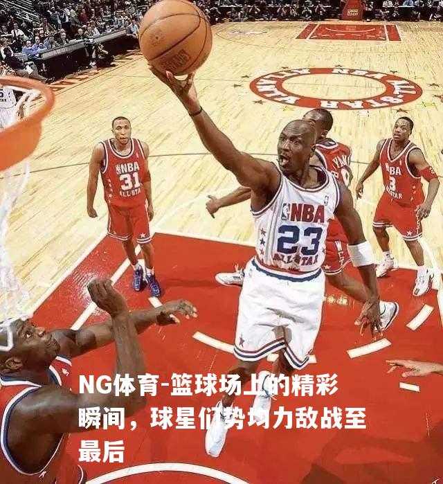 篮球场上的精彩瞬间，球星们势均力敌战至最后