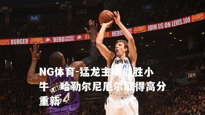 猛龙主场战胜小牛，哈勒尔尼厄尔取得高分重新