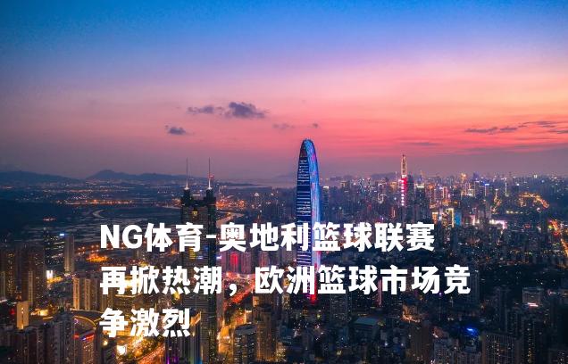 奥地利篮球联赛再掀热潮，欧洲篮球市场竞争激烈