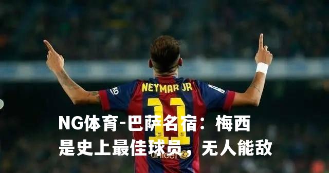 巴萨名宿：梅西是史上最佳球员，无人能敌