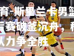 斯里兰卡男篮联赛季后赛破釜沉舟，科伦坡勇士队力争全胜